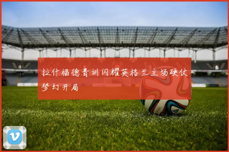 拉什福德青训闪耀英格兰主场硬仗梦幻开局