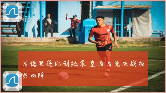 马德里德比创纪录 皇马马竞决战经典回眸