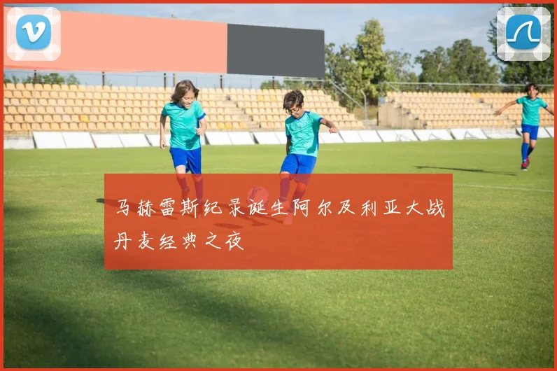 马赫雷斯纪录诞生阿尔及利亚大战丹麦经典之夜