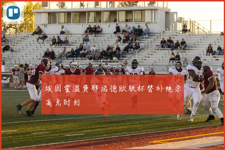 埃因霍温费耶诺德欧联杯替补绝杀高光时刻