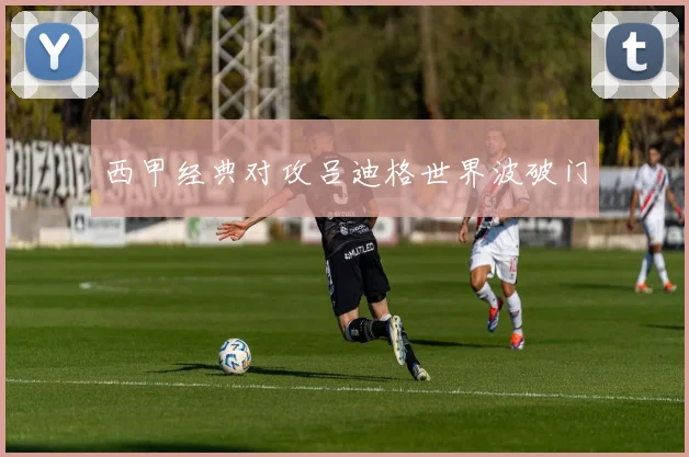 西甲经典对攻吕迪格世界波破门