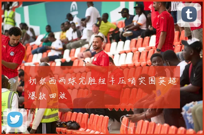 切尔西两球完胜纽卡压哨突围英超爆款回放