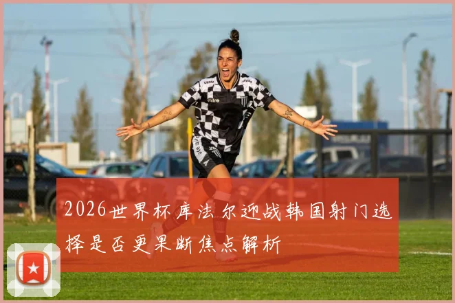 2026世界杯库法尔迎战韩国射门选择是否更果断焦点解析