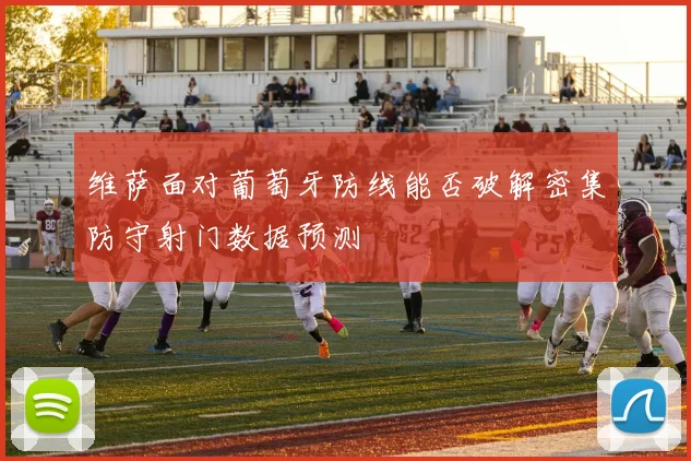 维萨面对葡萄牙防线能否破解密集防守射门数据预测