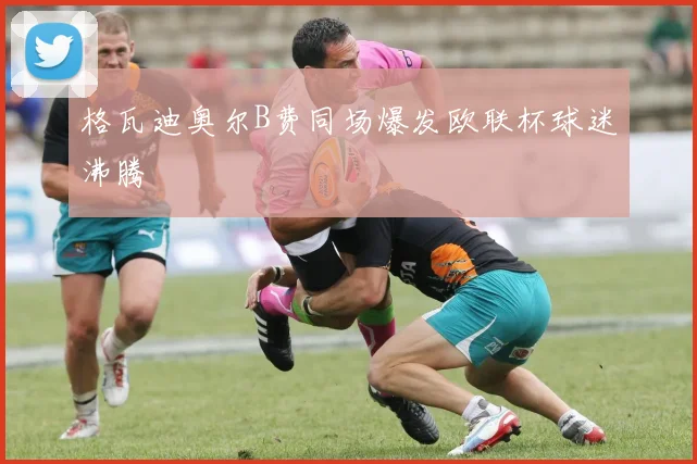 格瓦迪奥尔B费同场爆发欧联杯球迷沸腾