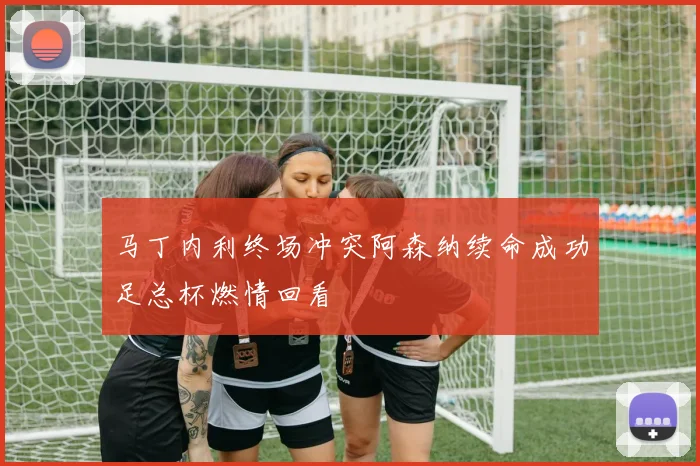 马丁内利终场冲突阿森纳续命成功足总杯燃情回看