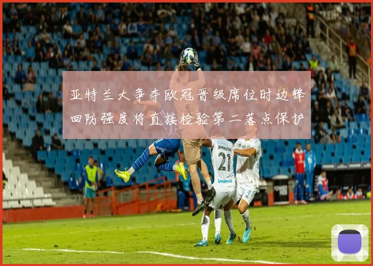 亚特兰大争夺欧冠晋级席位时边锋回防强度将直接检验第二落点保护