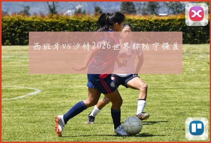 西班牙vs沙特2026世界杯防守强度