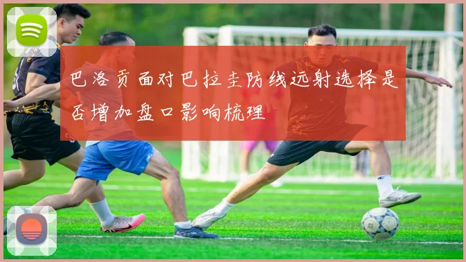 巴洛贡面对巴拉圭防线远射选择是否增加盘口影响梳理