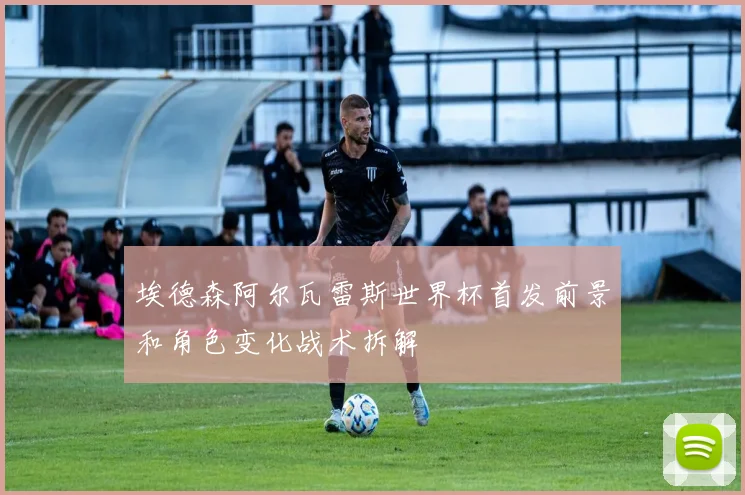 埃德森阿尔瓦雷斯世界杯首发前景和角色变化战术拆解