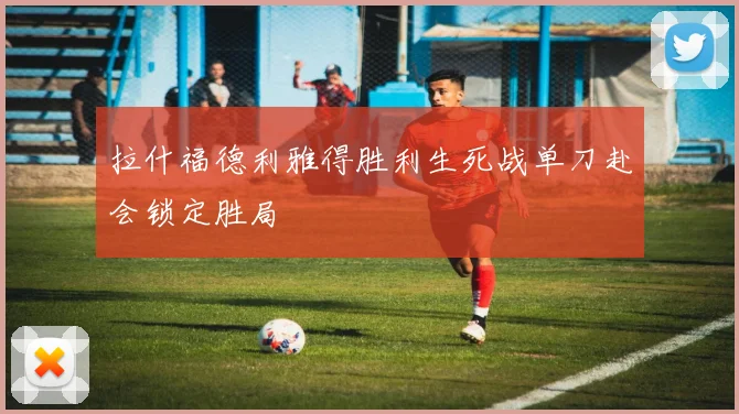 拉什福德利雅得胜利生死战单刀赴会锁定胜局