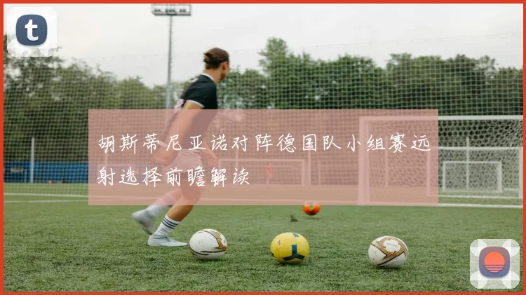 胡斯蒂尼亚诺对阵德国队小组赛远射选择前瞻解读