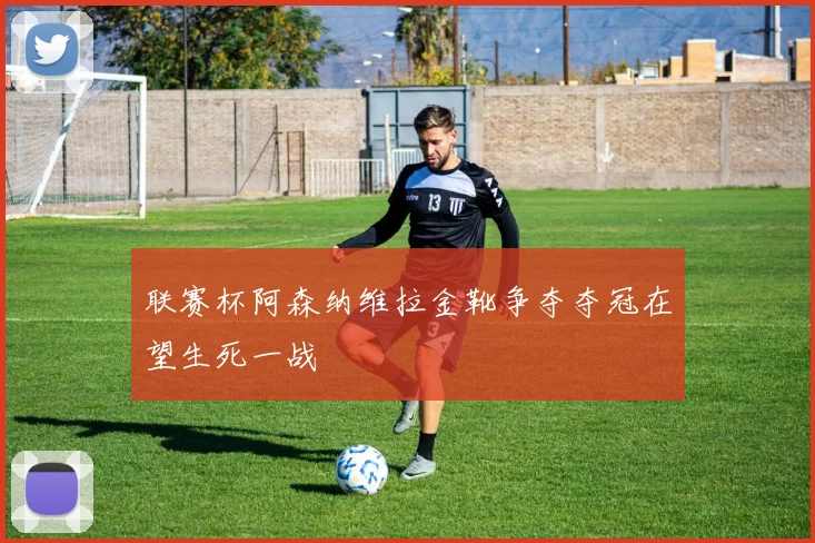 联赛杯阿森纳维拉金靴争夺夺冠在望生死一战