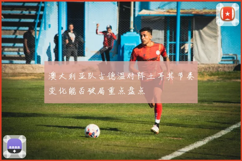 澳大利亚队古德温对阵土耳其节奏变化能否破局重点盘点
