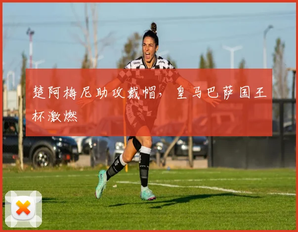 楚阿梅尼助攻戴帽，皇马巴萨国王杯激燃