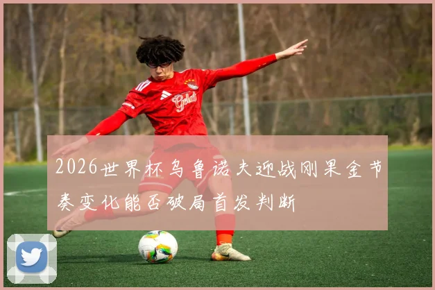 2026世界杯乌鲁诺夫迎战刚果金节奏变化能否破局首发判断