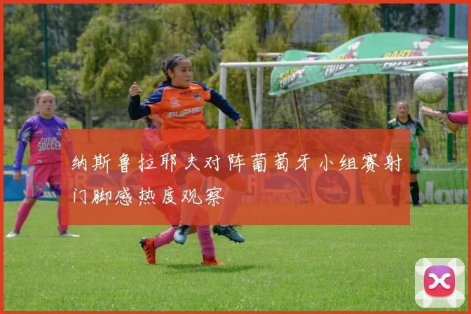纳斯鲁拉耶夫对阵葡萄牙小组赛射门脚感热度观察