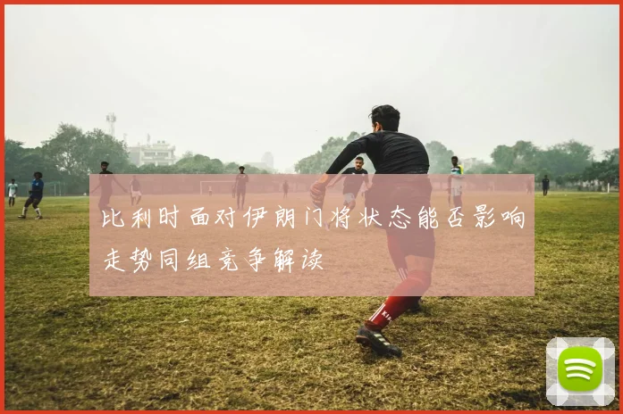 比利时面对伊朗门将状态能否影响走势同组竞争解读