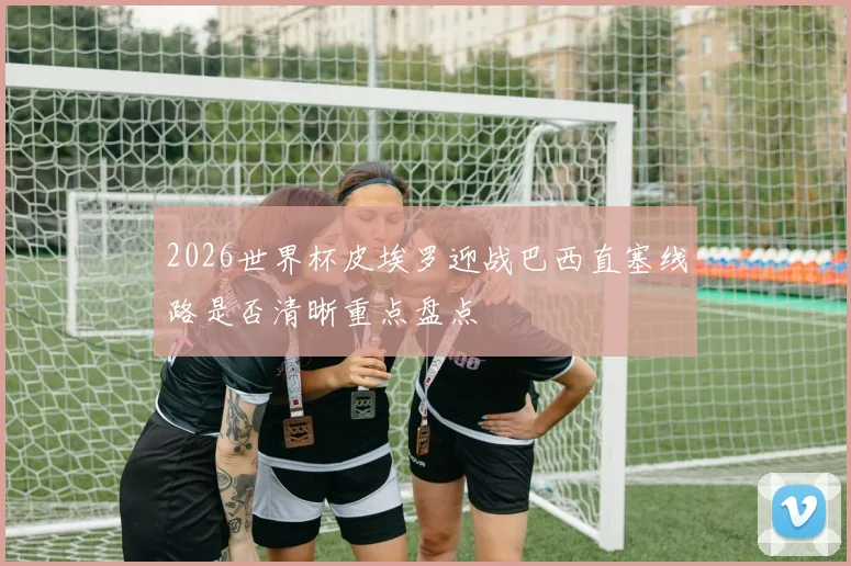 2026世界杯皮埃罗迎战巴西直塞线路是否清晰重点盘点