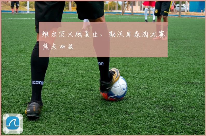维尔茨火线复出，勒沃库森淘汰赛焦点回放