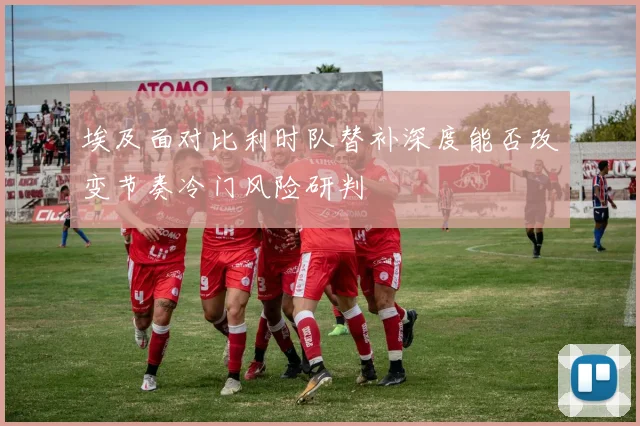 埃及面对比利时队替补深度能否改变节奏冷门风险研判