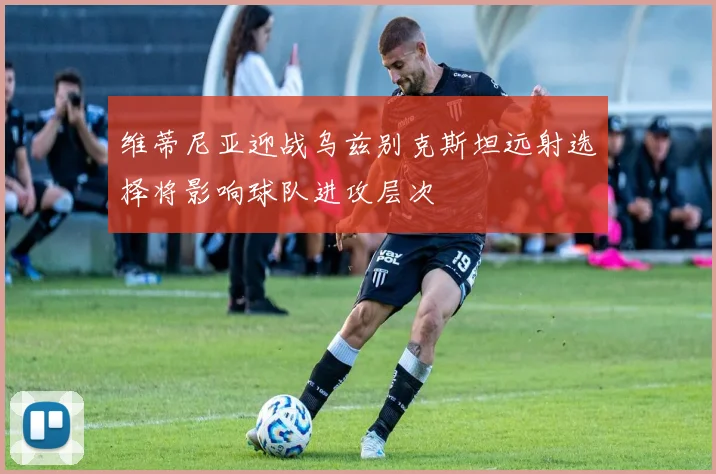 维蒂尼亚迎战乌兹别克斯坦远射选择将影响球队进攻层次