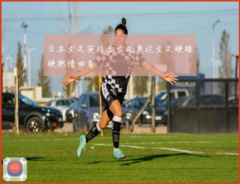 日本女足英格兰女足奥运女足硬碰硬燃情回看
