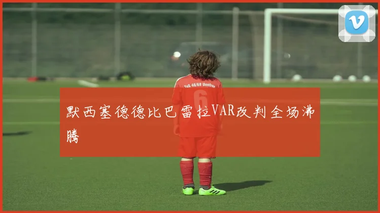 默西塞德德比巴雷拉VAR改判全场沸腾