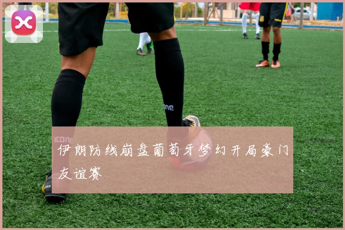 伊朗防线崩盘葡萄牙梦幻开局豪门友谊赛