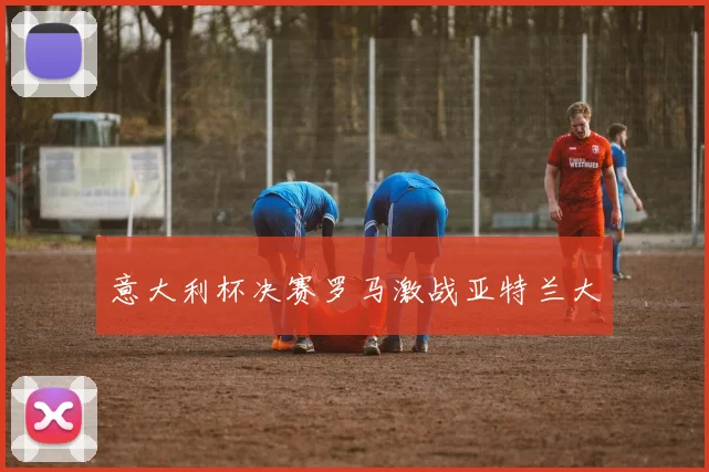意大利杯决赛罗马激战亚特兰大