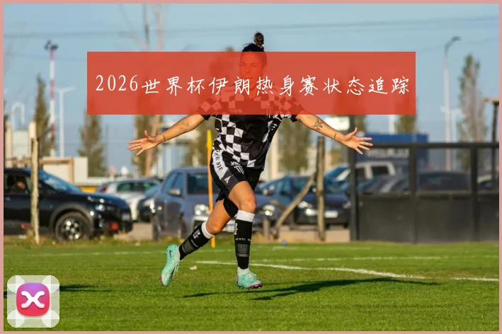 2026世界杯伊朗热身赛状态追踪