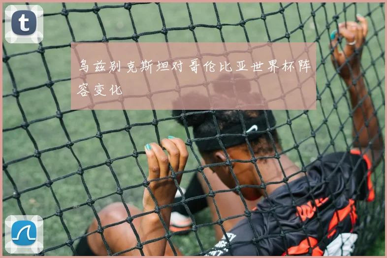 乌兹别克斯坦对哥伦比亚世界杯阵容变化