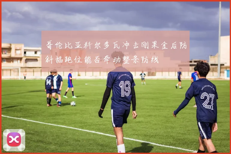 哥伦比亚科尔多瓦冲击刚果金后防斜插跑位能否牵动整条防线