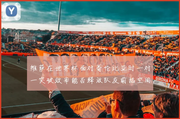维萨在世界杯面对哥伦比亚时一对一突破效率能否释放队友前插空间