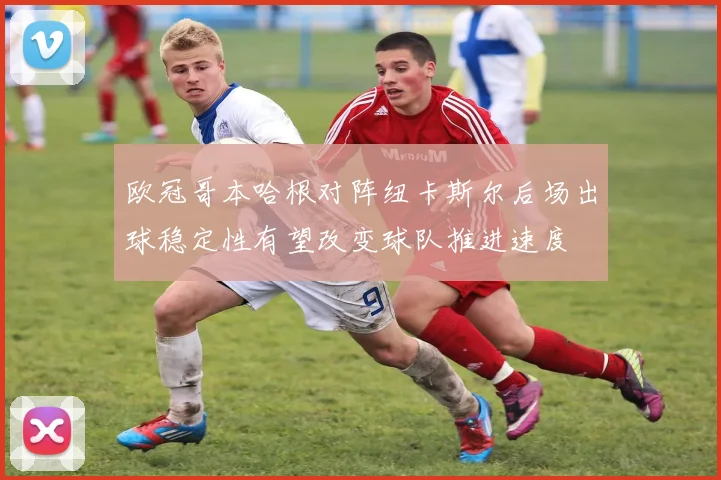 欧冠哥本哈根对阵纽卡斯尔后场出球稳定性有望改变球队推进速度