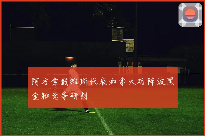 阿方索戴维斯代表加拿大对阵波黑金靴竞争研判
