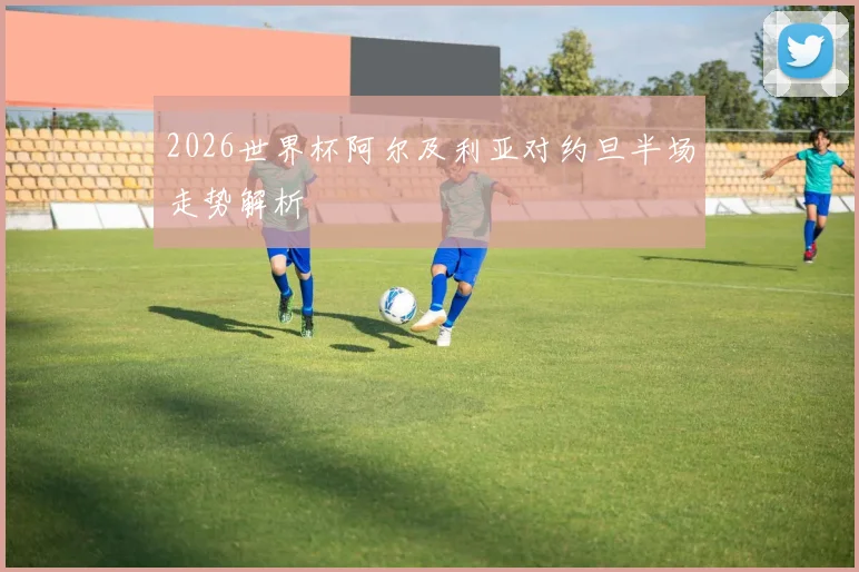 2026世界杯阿尔及利亚对约旦半场走势解析