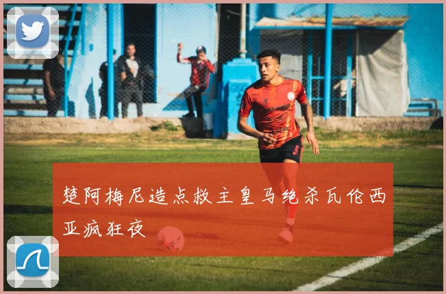 楚阿梅尼造点救主皇马绝杀瓦伦西亚疯狂夜