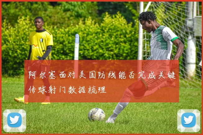 阿尔塞面对美国防线能否完成关键传球射门数据梳理