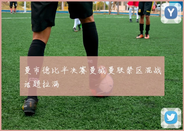 曼市德比半决赛曼城曼联禁区混战话题拉满