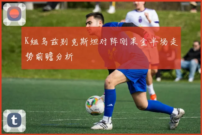 K组乌兹别克斯坦对阵刚果金半场走势前瞻分析