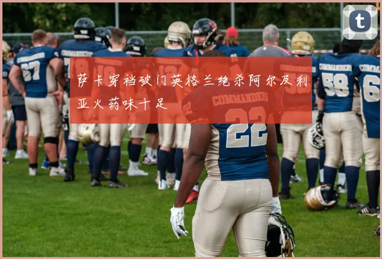 萨卡穿裆破门英格兰绝杀阿尔及利亚火药味十足