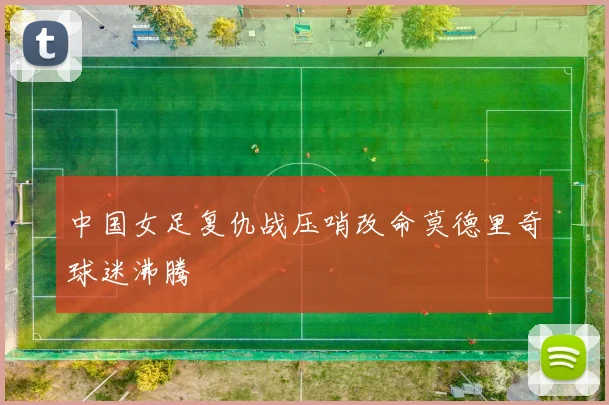 中国女足复仇战压哨改命莫德里奇球迷沸腾