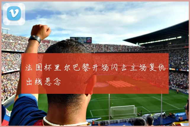 法国杯里尔巴黎开场闪击主场复仇出线悬念