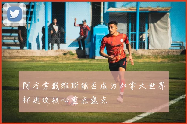 阿方索戴维斯能否成为加拿大世界杯进攻核心重点盘点
