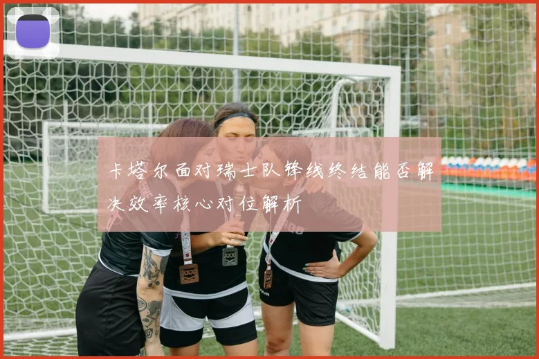 卡塔尔面对瑞士队锋线终结能否解决效率核心对位解析