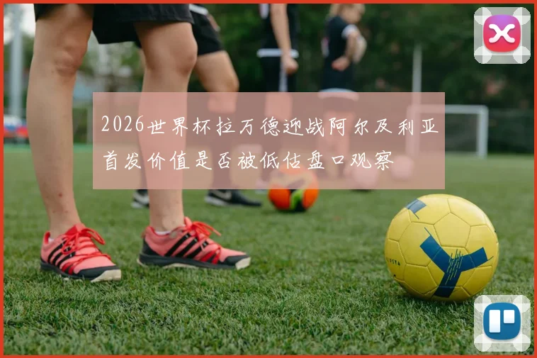 2026世界杯拉万德迎战阿尔及利亚首发价值是否被低估盘口观察