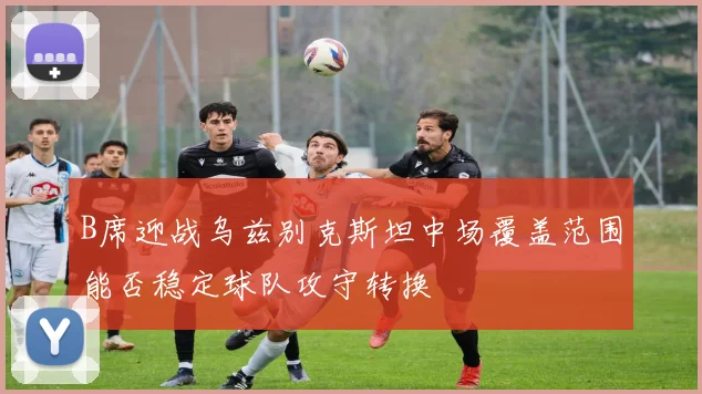 B席迎战乌兹别克斯坦中场覆盖范围能否稳定球队攻守转换
