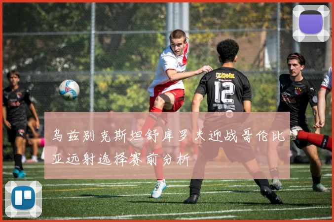 乌兹别克斯坦舒库罗夫迎战哥伦比亚远射选择赛前分析