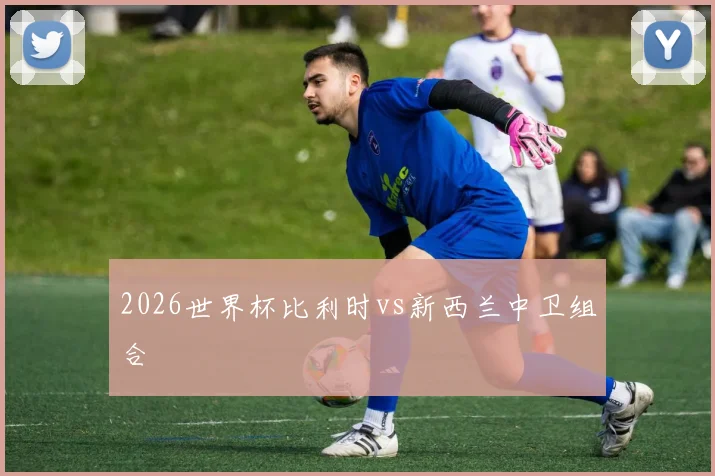 2026世界杯比利时vs新西兰中卫组合
